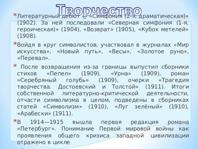 Литературный дебют — «Симфония (2-я, драматическая)» (1902). За ней последовали «Северная симфония (1-я, героическая)» (1904), «Возврат» (1905), «Кубок метелей» (1908). Войдя в круг символистов, участвовал в журналах «Мир искусства», «Новый путь», «Весы», «Золотое руно», «Перевал».  После возвращения из-за границы выпустил сборники стихов «Пепел» (1909), «Урна» (1909), роман «Серебряный голубь» (1909), очерки «Трагедия творчества. Достоевский и Толстой» (1911). Итоги собственной литературно-критической деятельности, отчасти символизма в целом, подведены в сборниках статей «Символизм» (1910), «Луг зелёный» (1910), «Арабески» (1911). В 1914—1915 вышла первая редакция романа «Петербург». Понимание Первой мировой войны как проявления общего кризиса западной цивилизации отражено в цикле  «На перевале». 