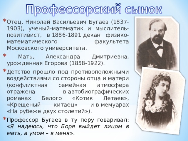 Отец, Николай Васильевич Бугаев (1837-1903), ученый-математик и мыслитель-позитивист, в 1886-1891 декан физико-математического факультета Московского университета.  Мать, Александра Дмитриевна, урожденная Егорова (1858-1922). Детство прошло под противоположными воздействиями со стороны отца и матери (конфликтная семейная атмосфера отражена в автобиографических романах Белого «Котик Летаев», «Крещеный китаец» и в мемуарах «На рубеже двух столетий»). Профессор Бугаев в ту пору говаривал: « Я надеюсь, что Боря выйдет лицом в мать, а умом – в меня ». 