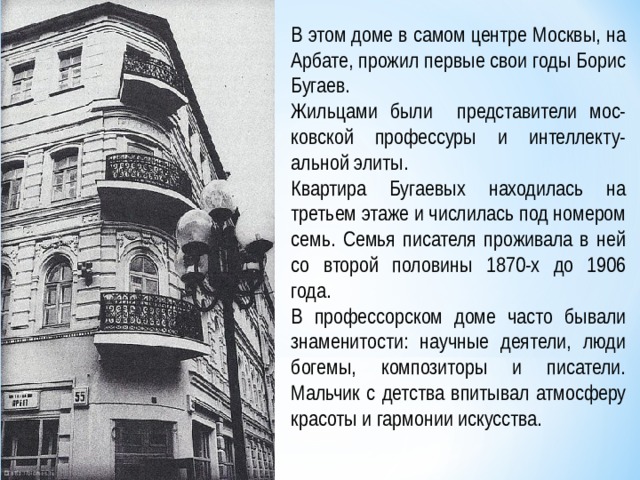 В этом доме в самом центре Москвы, на Арбате, прожил первые свои годы Борис Бугаев. Жильцами были представители мос-ковской профессуры и интеллекту-альной элиты. Квартира Бугаевых находилась на третьем этаже и числилась под номером семь. Семья писателя проживала в ней со второй половины 1870-х до 1906 года. В профессорском доме часто бывали знаменитости: научные деятели, люди богемы, композиторы и писатели. Мальчик с детства впитывал атмосферу красоты и гармонии искусства. 