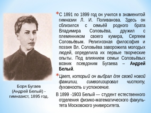 С 1891 по 1899 год он учился в знаменитой гимназии Л. И. Поливанова. Здесь он сблизился с семьёй родного брата Владимира Соловьёва, дружил с племянником своего кумира, Сергеем Соловьёвым. Религиозная философия и поэзия Вл. Соловьёва заворожила молодых людей, определила их первые творческие опыты. Под влиянием семьи Соловьёвых возник псевдоним Бугаева – Андрей Белый . Цвет, который он выбрал для своей новой фамилии, символизировал чистоту, духовность и успокоение. В 1899 -1903 Белый — студент естественного отделения физико-математического факуль-тета Московского университета. Боря Бугаев (Андрей Белый) - гимназист, 1895 год. 