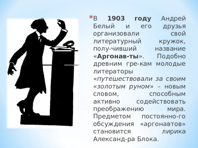 В 1903 году Андрей Белый и его друзья организовали свой литературный кружок, полу-чивший название « Аргонав-ты ». Подобно древним гре-кам молодые литераторы « путешествовали за своим «золотым руном » – новым словом, способным активно содействовать преображению мира. Предметом постоянно-го обсуждения «аргонавтов» становится лирика Александ-ра Блока. 