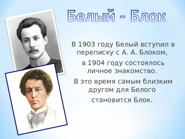 В 1903 году Белый вступил в переписку с А. А. Блоком, в 1904 году состоялось личное знакомство. В это время самым близким другом для Белого становится Блок. 