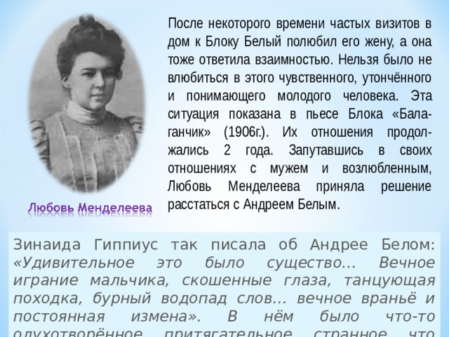 После некоторого времени частых визитов в дом к Блоку Белый полюбил его жену, а она тоже ответила взаимностью. Нельзя было не влюбиться в этого чувственного, утончённого и понимающего молодого человека. Эта ситуация показана в пьесе Блока «Бала-ганчик» (1906г.). Их отношения продол-жались 2 года. Запутавшись в своих отношениях с мужем и возлюбленным, Любовь Менделеева приняла решение расстаться с Андреем Белым. Зинаида Гиппиус так писала об Андрее Белом: «Удивительное это было существо… Вечное играние мальчика, скошенные глаза, танцующая походка, бурный водопад слов… вечное враньё и постоянная измена». В нём было что-то одухотворённое, притягательное, странное, что сильно влекло к нему женщин. 