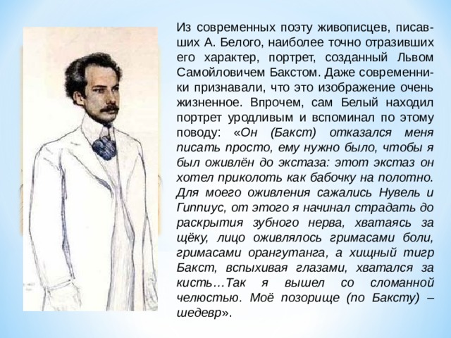 Из современных поэту живописцев, писав- ших А. Белого, наиболее точно отразивших его характер, портрет, созданный Львом Самойловичем Бакстом. Даже современни-ки признавали, что это изображение очень жизненное. Впрочем, сам Белый находил портрет уродливым и вспоминал по этому поводу: « Он (Бакст) отказался меня писать просто, ему нужно было, чтобы я был оживлён до экстаза: этот экстаз он хотел приколоть как бабочку на полотно. Для моего оживления сажались Нувель и Гиппиус, от этого я начинал страдать до раскрытия зубного нерва, хватаясь за щёку, лицо оживлялось гримасами боли, гримасами орангутанга, а хищный тигр Бакст, вспыхивая глазами, хватался за кисть…Так я вышел со сломанной челюстью. Моё позорище (по Баксту) – шедевр ». 