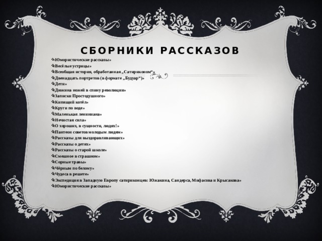  Сборники рассказов   « Юмористические рассказы» «Весёлые устрицы» «Всеобщая история, обработанная „Сатириконом“» «Двенадцать портретов (в формате „Будуар“)» «Дети» «Дюжина ножей в спину революции» «Записки Простодушного» «Кипящий котёл» «Круги по воде» «Маленькая лениниана» «Нечистая сила» «О хороших, в сущности, людях!» «Пантеон советов молодым людям» «Рассказы для выздоравливающих» «Рассказы о детях» «Рассказы о старой школе» «Смешное в страшном» «Сорные травы» «Чёрным по белому» «Чудеса в решете» «Экспедиция в Западную Европу сатириконцев: Южакина, Сандерса, Мифасова и Крысакова» «Юмористические рассказы» 