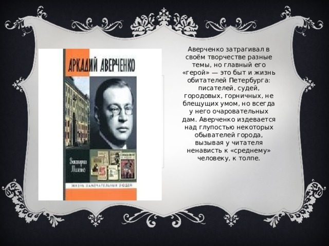 Аверченко затрагивал в своём творчестве разные темы, но главный его «герой» — это быт и жизнь обитателей Петербурга: писателей, судей, городовых, горничных, не блещущих умом, но всегда у него очаровательных дам. Аверченко издевается над глупостью некоторых обывателей города, вызывая у читателя ненависть к «среднему» человеку, к толпе. 