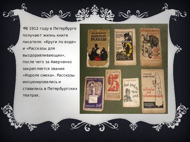 В 1912 году в Петербурге получают жизнь книги писателя: «Круги по воде» и «Рассказы для выздоравливающих», после чего за Аверченко закрепляется звание «Короля смеха». Рассказы инсценировались и ставились в Петербургских театрах. 