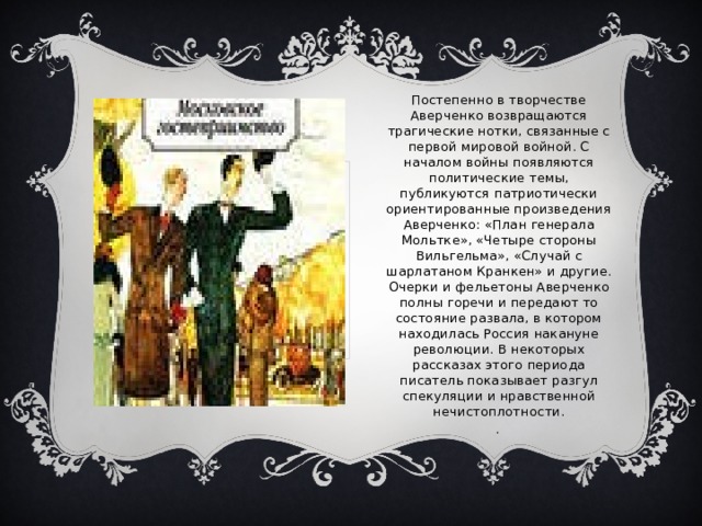Постепенно в творчестве Аверченко возвращаются трагические нотки, связанные с первой мировой войной. С началом войны появляются политические темы, публикуются патриотически ориентированные произведения Аверченко: «План генерала Мольтке», «Четыре стороны Вильгельма», «Случай с шарлатаном Кранкен» и другие. Очерки и фельетоны Аверченко полны горечи и передают то состояние развала, в котором находилась Россия накануне революции. В некоторых рассказах этого периода писатель показывает разгул спекуляции и нравственной нечистоплотности. . 