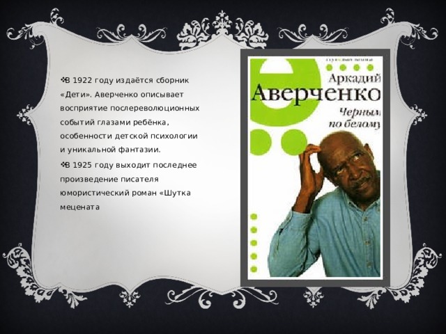 В 1922 году издаётся сборник «Дети». Аверченко описывает восприятие послереволюционных событий глазами ребёнка, особенности детской психологии и уникальной фантазии. В 1925 году выходит последнее произведение писателя юмористический роман «Шутка мецената 