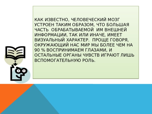 Как известно, человеческий мозг устроен таким образом, что большая часть обрабатываемой им внешней информации, так или иначе, имеет визуальный характер. Проще говоря, окружающий нас мир мы более чем на 90 % воспринимаем глазами, и остальные органы чувств играют лишь вспомогательную роль.   