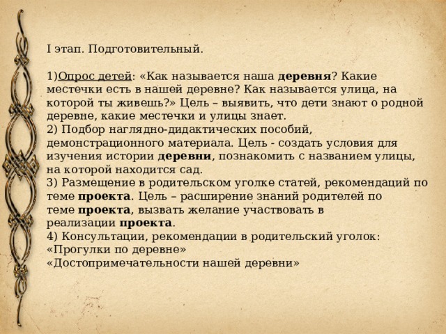 I этап. Подготовительный. 1) Опрос детей : «Как называется наша деревня ? Какие местечки есть в нашей деревне? Как называется улица, на которой ты живешь?» Цель – выявить, что дети знают о родной деревне, какие местечки и улицы знает. 2) Подбор наглядно-дидактических пособий, демонстрационного материала. Цель - создать условия для изучения истории  деревни , познакомить с названием улицы, на которой находится сад. 3) Размещение в родительском уголке статей, рекомендаций по теме  проекта . Цель – расширение знаний родителей по теме  проекта , вызвать желание участвовать в реализации  проекта .  4) Консультации, рекомендации в родительский уголок: «Прогулки по деревне»   «Достопримечательности нашей деревни»  