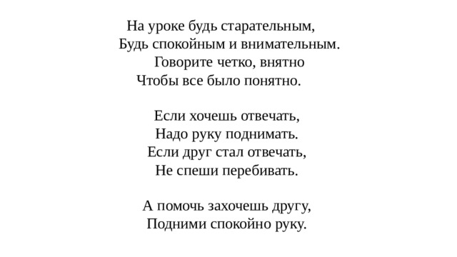 На уроке будь старательным, Будь спокойным и внимательным. Говорите четко, внятно Чтобы все было понятно. Если хочешь отвечать, Надо руку поднимать. Если друг стал отвечать, Не спеши перебивать. А помочь захочешь другу, Подними спокойно руку. 