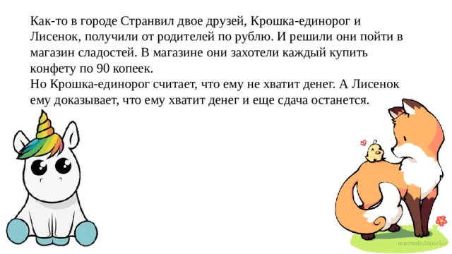 Как-то в городе Странвил двое друзей, Крошка-единорог и Лисенок, получили от родителей по рублю. И решили они пойти в магазин сладостей. В магазине они захотели каждый купить конфету по 90 копеек. Но Крошка-единорог считает, что ему не хватит денег. А Лисенок ему доказывает, что ему хватит денег и еще сдача останется. 