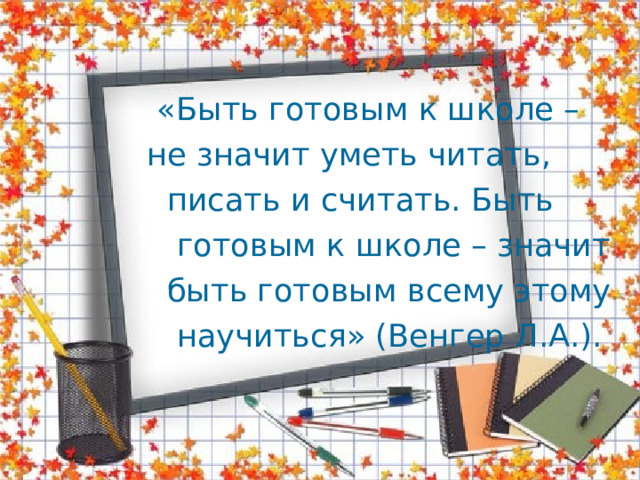  «Быть готовым к школе –  не значит уметь читать,  писать и считать. Быть  готовым к школе – значит  быть готовым всему этому  научиться» (Венгер Л.А.). 