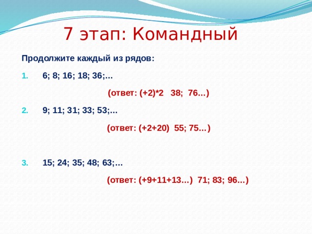 7 этап: Командный Продолжите каждый из рядов: 6; 8; 16; 18; 36;… (ответ: (+2)*2 38; 76…) 9; 11; 31; 33; 53;… (ответ: (+2+20) 55; 75…)  15; 24; 35; 48; 63;…  (ответ: (+9+11+13…) 71; 83; 96…)   