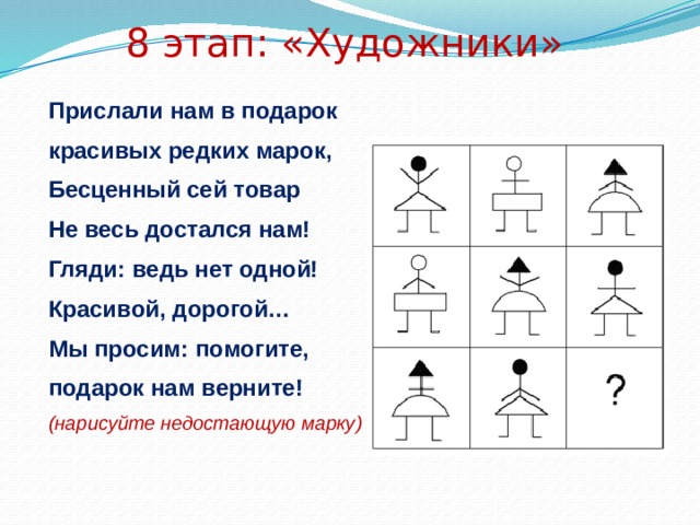 8 этап: «Художники» Прислали нам в подарок красивых редких марок, Бесценный сей товар Не весь достался нам! Гляди: ведь нет одной! Красивой, дорогой… Мы просим: помогите, подарок нам верните! (нарисуйте недостающую марку) 