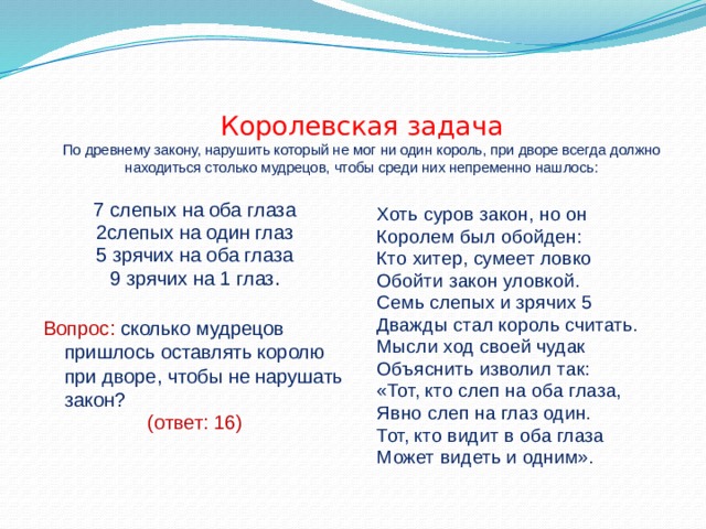   Королевская задача  По древнему закону, нарушить который не мог ни один король, при дворе всегда должно находиться столько мудрецов, чтобы среди них непременно нашлось:   7 слепых на оба глаза 2слепых на один глаз 5 зрячих на оба глаза 9 зрячих на 1 глаз. Вопрос: сколько мудрецов пришлось оставлять королю при дворе, чтобы не нарушать закон? (ответ: 16) Хоть суров закон, но он Королем был обойден: Кто хитер, сумеет ловко Обойти закон уловкой. Семь слепых и зрячих 5 Дважды стал король считать. Мысли ход своей чудак Объяснить изволил так: «Тот, кто слеп на оба глаза, Явно слеп на глаз один. Тот, кто видит в оба глаза Может видеть и одним». 