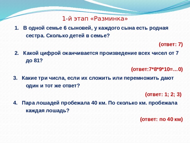  1-й этап «Разминка»  1. В одной семье 6 сыновей, у каждого сына есть родная сестра. Сколько детей в семье?  (ответ: 7)  2. Какой цифрой оканчивается произведение всех чисел от 7 до 81? (ответ:7*8*9*10=…0) 3. Какие три числа, если их сложить или перемножить дают один и тот же ответ?  (ответ: 1; 2; 3) 4. Пара лошадей пробежала 40 км. По сколько км. пробежала каждая лошадь?  (ответ: по 40 км) 