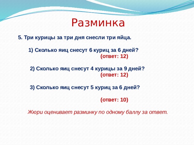 Разминка 5. Три курицы за три дня снесли три яйца.   1) Сколько яиц снесут 6 куриц за 6 дней?  (ответ: 12)   2) Сколько яиц снесут 4 курицы за 9 дней?  (ответ: 12)   3) Сколько яиц снесут 5 куриц за 6 дней?   (ответ: 10) Жюри оценивает разминку по одному баллу за ответ. 