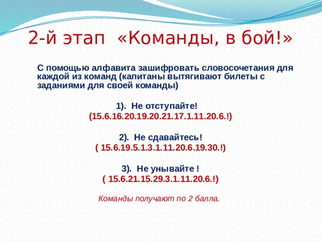 2-й этап «Команды, в бой!»  С помощью алфавита зашифровать словосочетания для каждой из команд (капитаны вытягивают билеты с заданиями для своей команды)  1). Не отступайте! (15.6.16.20.19.20.21.17.1.11.20.6.!)  2). Не сдавайтесь! ( 15.6.19.5.1.3.1.11.20.6.19.30.!)  3). Не унывайте ! ( 15.6.21.15.29.3.1.11.20.6.!)  Команды получают по 2 балла. 