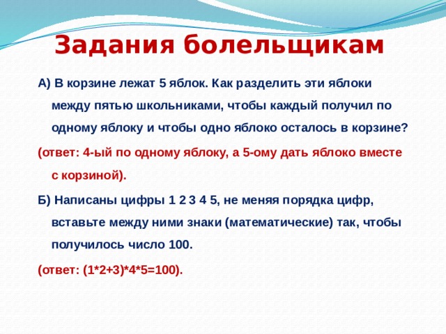 Задания болельщикам А) В корзине лежат 5 яблок. Как разделить эти яблоки между пятью школьниками, чтобы каждый получил по одному яблоку и чтобы одно яблоко осталось в корзине? (ответ: 4-ый по одному яблоку, а 5-ому дать яблоко вместе с корзиной). Б) Написаны цифры 1 2 3 4 5, не меняя порядка цифр, вставьте между ними знаки (математические) так, чтобы получилось число 100. (ответ: (1*2+3)*4*5=100). 