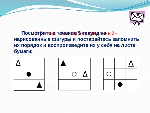       3-й этап: «Самый внимательный»    Посмотрите в течение 5 секунд на нарисованные фигуры и постарайтесь запомнить их порядок и воспроизведите их у себя на листе бумаги: 