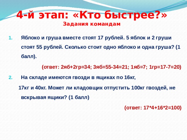 4-й этап: «Кто быстрее?»  Задания командам Яблоко и груша вместе стоят 17 рублей. 5 яблок и 2 груши стоят 55 рублей. Сколько стоит одно яблоко и одна груша? (1 балл). (ответ: 2яб+2гр=34; 3яб=55-34=21; 1яб=7; 1гр=17-7=20) На складе имеются гвозди в ящиках по 16кг,  17кг и 40кг. Может ли кладовщик отпустить 100кг гвоздей, не вскрывая ящики? (1 балл) (ответ: 17*4+16*2=100) 
