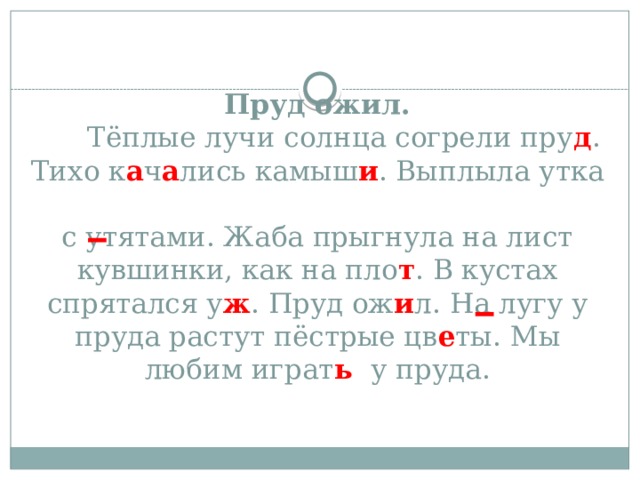 Пруд ожил.  Тёплые лучи солнца согрели пру д . Тихо к а ч а лись камыш и . Выплыла утка  с утятами. Жаба прыгнула на лист кувшинки, как на пло т . В кустах спрятался у ж . Пруд ож и л. На лугу у пруда растут пёстрые цв е ты. Мы любим играт ь у пруда.    