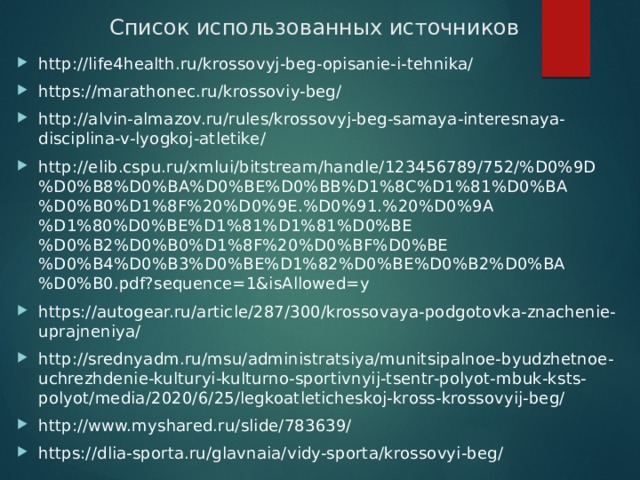 Список использованных источников http://life4health.ru/krossovyj-beg-opisanie-i-tehnika/ https://marathonec.ru/krossoviy-beg/ http://alvin-almazov.ru/rules/krossovyj-beg-samaya-interesnaya-disciplina-v-lyogkoj-atletike/ http://elib.cspu.ru/xmlui/bitstream/handle/123456789/752/%D0%9D%D0%B8%D0%BA%D0%BE%D0%BB%D1%8C%D1%81%D0%BA%D0%B0%D1%8F%20%D0%9E.%D0%91.%20%D0%9A%D1%80%D0%BE%D1%81%D1%81%D0%BE%D0%B2%D0%B0%D1%8F%20%D0%BF%D0%BE%D0%B4%D0%B3%D0%BE%D1%82%D0%BE%D0%B2%D0%BA%D0%B0.pdf?sequence=1&isAllowed=y https://autogear.ru/article/287/300/krossovaya-podgotovka-znachenie-uprajneniya/ http://srednyadm.ru/msu/administratsiya/munitsipalnoe-byudzhetnoe-uchrezhdenie-kulturyi-kulturno-sportivnyij-tsentr-polyot-mbuk-ksts-polyot/media/2020/6/25/legkoatleticheskoj-kross-krossovyij-beg/ http://www.myshared.ru/slide/783639/ https://dlia-sporta.ru/glavnaia/vidy-sporta/krossovyi-beg/ 