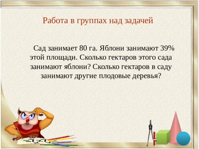 Работа в группах над задачей   Сад занимает 80 га. Яблони занимают 39% этой площади. Сколько гектаров этого сада занимают яблони? Сколько гектаров в саду занимают другие плодовые деревья? 