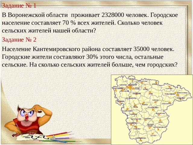 Задание № 1 В Воронежской области проживает 2328000 человек. Городское население составляет 70 % всех жителей. Сколько человек сельских жителей нашей области? Задание №  2 Население Кантемировского района составляет 35000 человек. Городские жители составляют 30% этого числа, остальные сельские. На сколько сельских жителей больше, чем городских? 