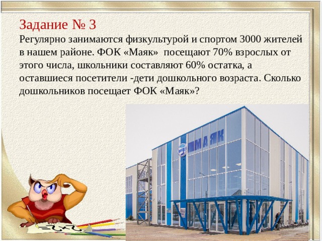    Задание №  3  Регулярно занимаются физкультурой и спортом 3000 жителей в нашем районе. ФОК «Маяк» посещают 70% взрослых от этого числа, школьники составляют 60% остатка, а оставшиеся посетители -дети дошкольного возраста. Сколько дошкольников посещает ФОК «Маяк»? 