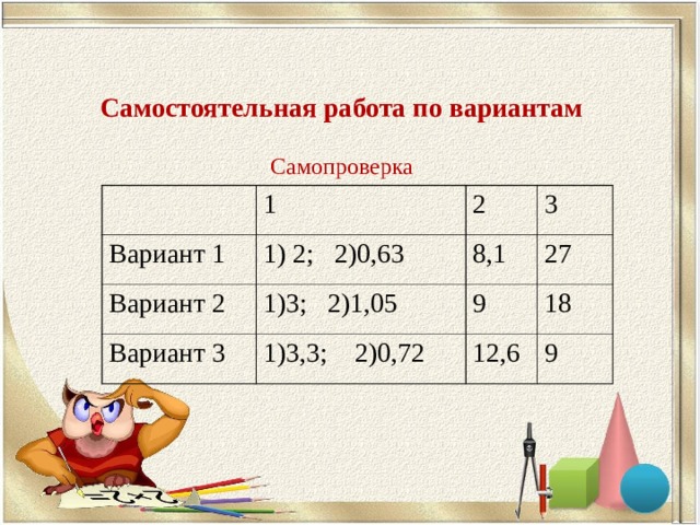 Самостоятельная работа по вариантам Самопроверка 1 Вариант 1 1) 2; 2)0,63 2 Вариант 2 Вариант 3 3 8,1 1)3; 2)1,05 1)3,3; 2)0,72 27 9 18 12,6 9 