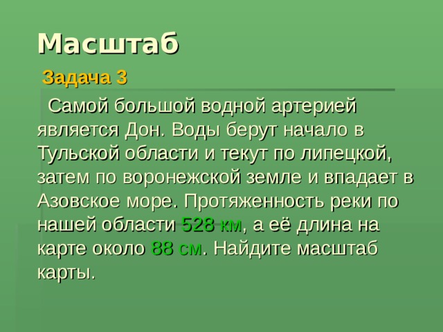  Масштаб  Задача 3   Самой большой водной артерией является Дон. Воды берут начало в Тульской области и текут по липецкой, затем по воронежской земле и впадает в Азовское море. Протяженность реки по нашей области 528  км , а её длина на карте около 88 см . Найдите масштаб карты. 