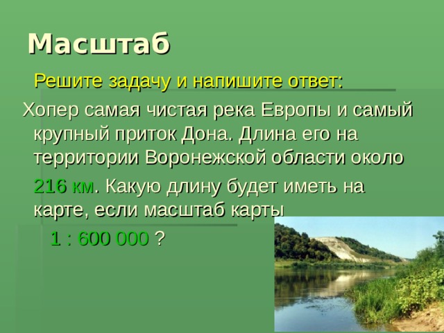 Масштаб   Решите задачу и напишите ответ:  Хопер самая чистая река Европы и самый крупный приток Дона. Длина его на территории Воронежской области около  216 км . Какую длину будет иметь на карте, если масштаб карты  1 : 600 000 ? 