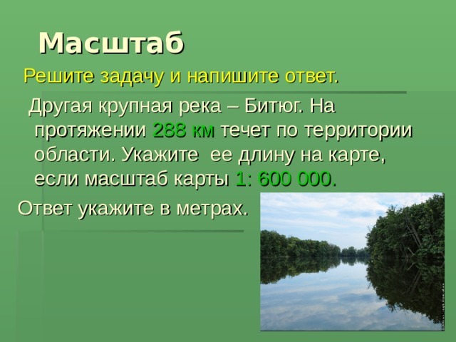  Масштаб  Решите задачу и напишите ответ.  Другая крупная река – Битюг. На протяжении 288 км течет по территории области. Укажите ее длину на карте, если масштаб карты 1: 600 000.  Ответ укажите в метрах. 