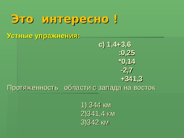 Это интересно ! Устные упражнения:   c ) 1,4+3,6  :0,25  *0,14  -2,7  +341,3 Протяженность области с запада на восток  1) 344 км  2)341,4 км  3)342 км 