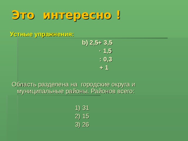 Это интересно ! Устные упражнения:   b ) 2,5+ 3,5 ∙ 1,5  : 0,3  + 1   Область разделена на городские округа и муниципальные районы. Районов всего:  1) 31  2) 15  3) 26 