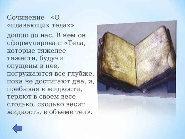 Сочинение «О «плавающих телах» дошло до нас. В нем он сформулировал: «Тела, которые тяжелее тяжести, будучи опущены в нее, погружаются все глубже, пока не достигают дна, и, пребывая в жидкости, теряют в своем весе столько, сколько весит жидкость, в объеме тел». 