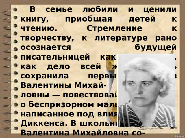  В семье любили и ценили книгу, приобщая детей к чтению. Стремление к творчеству, к литературе рано осознается будущей писательницей как призвание, как дело всей жизни. Мать сохранила первый рассказ Валентины Михай- ловны — повествование о беспризорном мальчике, написанное под влиянием Диккенса. В школьные годы Валентина Михайловна со- чиняет пьесы, даже органи- зует детский театр.  