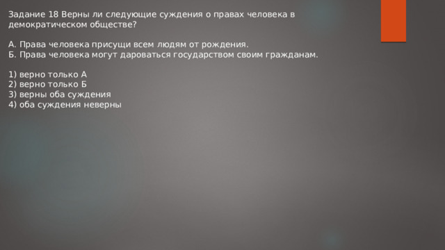 Задание 18 Верны ли следующие суждения о правах человека в демократическом обществе? А. Права человека присущи всем людям от рождения. Б. Права человека могут дароваться государством своим гражданам. 1) верно только А 2) верно только Б 3) верны оба суждения 4) оба суждения неверны 