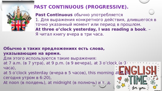 Past Continuous (Progressive).   Past Continuous обычно употребляется 1. Для выражения конкретного действия, длившегося в точно указанный момент или период в прошлом. At three o’clock yesterday, I was reading a book . – Я читал книгу вчера в три часа. Обычно в таких предложениях есть слова, указывающие на время. Для этого используются такие выражения:   at 7 a.m. (в 7 утра), at 9 p.m. (в 9 вечера), at 3 o’clock (в 3 часа),  at 5 o’clock yesterday (вчера в 5 часов), this morning at 6.20  сегодня утром в 6:20),  At noon (в полдень), at midnight (в полночь) и т. д.   