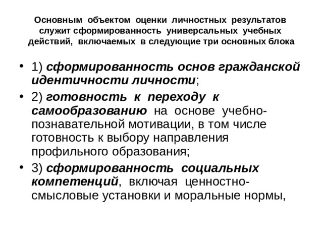 Основным объектом оценки личностных результатов служит сформированность универсальных учебных действий, включаемых в следующие три основных блока 1) сформированность основ гражданской идентичности личности ; 2) готовность к переходу к самообразованию на основе учебно-познавательной мотивации, в том числе готовность к выбору направления профильного образования; 3) сформированность социальных компетенций , включая ценностно-смысловые установки и моральные нормы, 