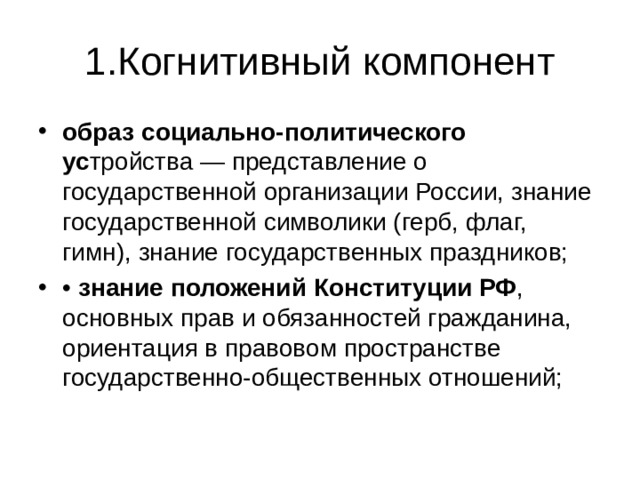 1.Когнитивный компонент образ социально-политического ус тройства — представление о государственной организации России, знание государственной символики (герб, флаг, гимн), знание государственных праздников; •  знание положений Конституции РФ , основных прав и обязанностей гражданина, ориентация в правовом пространстве государственно-общественных отношений; 