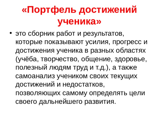 «Портфель достижений ученика» это сборник работ и результатов, которые показывают усилия, прогресс и достижения ученика в разных областях (учёба, творчество, общение, здоровье, полезный людям труд и т.д.), а также самоанализ учеником своих текущих достижений и недостатков, позволяющих самому определять цели своего дальнейшего развития.  