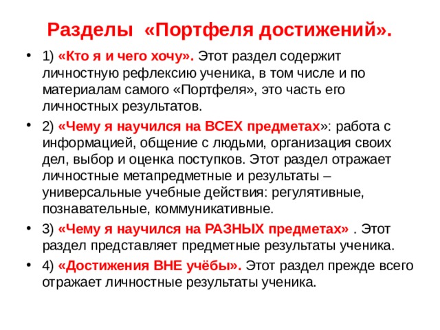  Разделы  «Портфеля достижений».   1) «Кто я и чего хочу». Этот раздел содержит личностную рефлексию ученика, в том числе и по материалам самого «Портфеля», это часть его личностных результатов. 2) «Чему я научился на ВСЕХ предметах »: работа с информацией, общение с людьми, организация своих дел, выбор и оценка поступков. Этот раздел отражает личностные метапредметные и результаты – универсальные учебные действия: регулятивные, познавательные, коммуникативные. 3) «Чему я научился на РАЗНЫХ предметах» . Этот раздел представляет предметные результаты ученика. 4) «Достижения ВНЕ учёбы». Этот раздел прежде всего отражает личностные результаты ученика.  