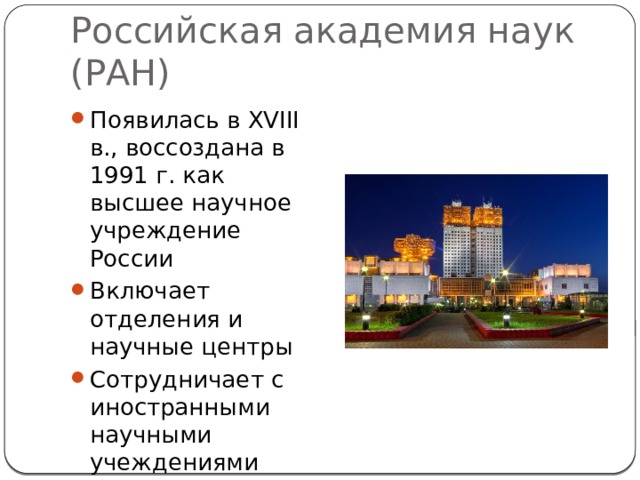Российская академия наук (РАН) Появилась в XVIII в., воссоздана в 1991 г. как высшее научное учреждение России Включает отделения и научные центры Сотрудничает с иностранными научными учеждениями 
