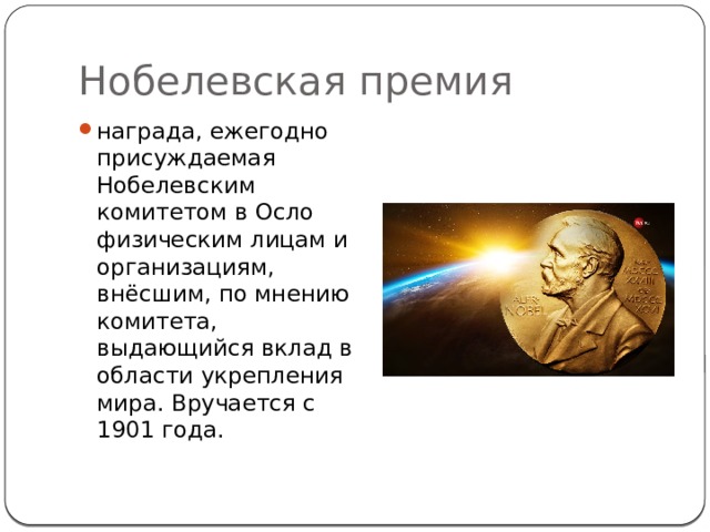 Нобелевская премия награда, ежегодно присуждаемая Нобелевским комитетом в Осло физическим лицам и организациям, внёсшим, по мнению комитета, выдающийся вклад в области укрепления мира. Вручается с 1901 года. 