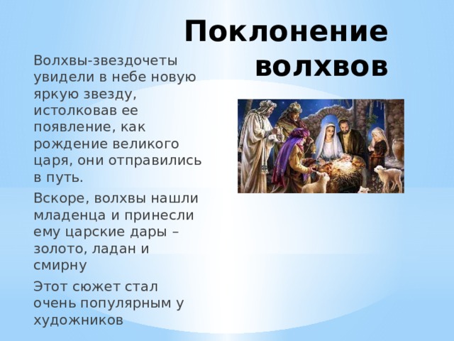 Поклонение волхвов Волхвы-звездочеты увидели в небе новую яркую звезду, истолковав ее появление, как рождение великого царя, они отправились в путь. Вскоре, волхвы нашли младенца и принесли ему царские дары – золото, ладан и смирну Этот сюжет стал очень популярным у художников 