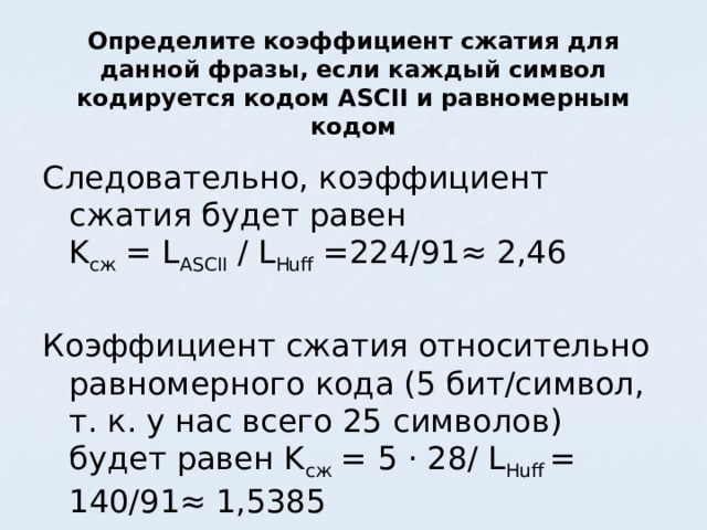 Определите коэффициент сжатия для данной фразы, если каждый символ кодируется кодом ASCII и равномерным кодом Следовательно, коэффициент сжатия будет равен  K сж = L ASCII / L Huff =224/91≈ 2,46 Коэффициент сжатия относительно равномерного кода (5 бит/символ, т. к. у нас всего 25 символов) будет равен K сж = 5 · 28/ L Huff = 140/91≈ 1,5385 